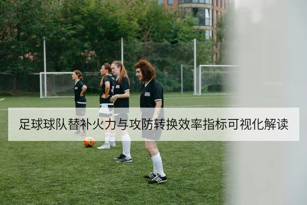 足球球队替补火力与攻防转换效率指标可视化解读